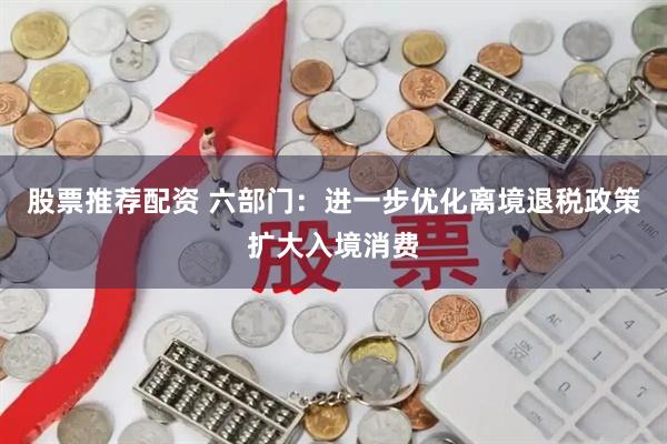 股票推荐配资 六部门：进一步优化离境退税政策扩大入境消费