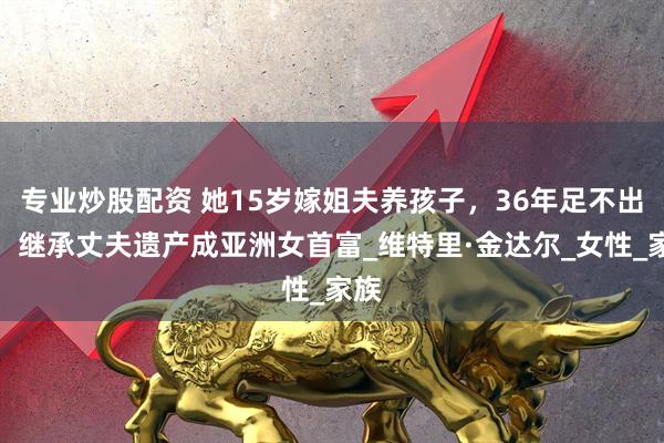 专业炒股配资 她15岁嫁姐夫养孩子，36年足不出户，继承丈夫遗产成亚洲女首富_维特里·金达尔_女性_家族