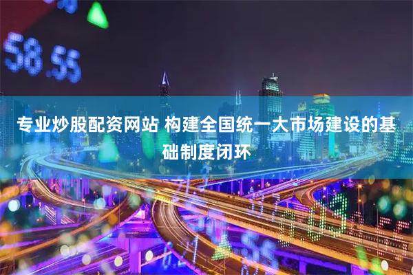 专业炒股配资网站 构建全国统一大市场建设的基础制度闭环