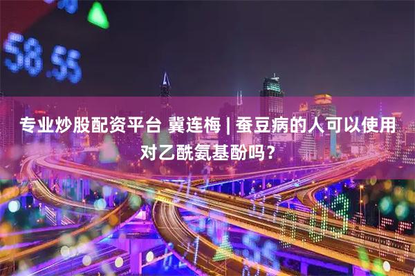 专业炒股配资平台 冀连梅 | 蚕豆病的人可以使用对乙酰氨基酚吗？
