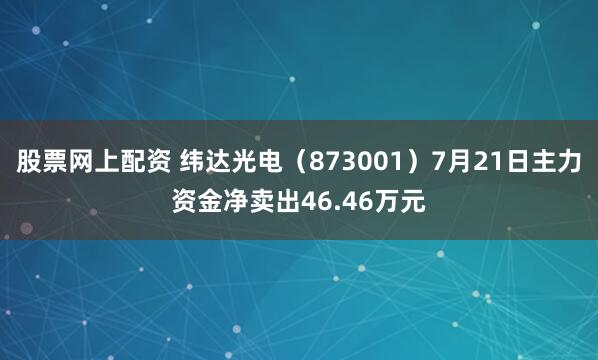 股票网上配资 纬达光电（873001）7月21日主力资金净卖出46.46万元