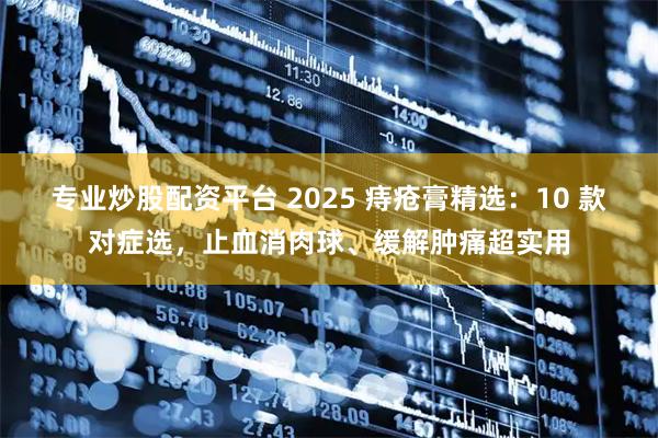 专业炒股配资平台 2025 痔疮膏精选：10 款对症选，止血消肉球、缓解肿痛超实用