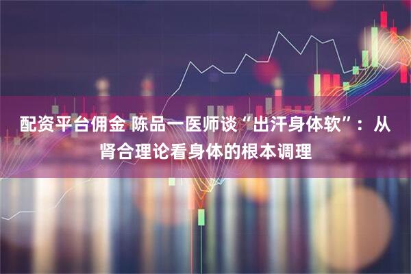 配资平台佣金 陈品一医师谈“出汗身体软”：从肾合理论看身体的根本调理