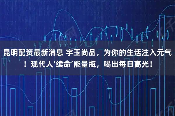 昆明配资最新消息 宇玉尚品，为你的生活注入元气！现代人‘续命’能量瓶，喝出每日高光！