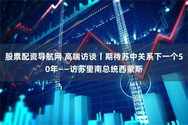 股票配资导航网 高端访谈丨期待苏中关系下一个50年——访苏里南总统西蒙斯