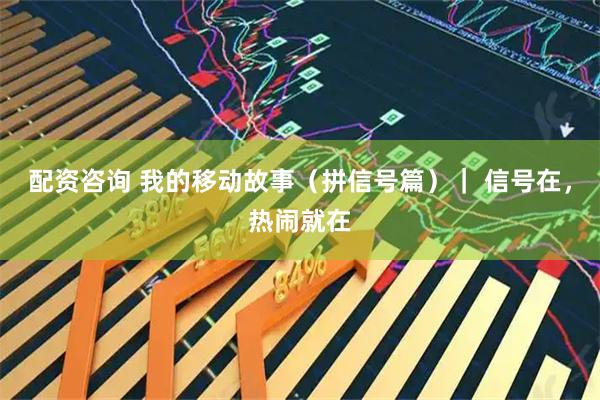 配资咨询 我的移动故事（拼信号篇）｜ 信号在，热闹就在