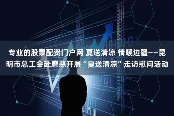 专业的股票配资门户网 夏送清凉 情暖边疆——昆明市总工会赴磨憨开展“夏送清凉”走访慰问活动